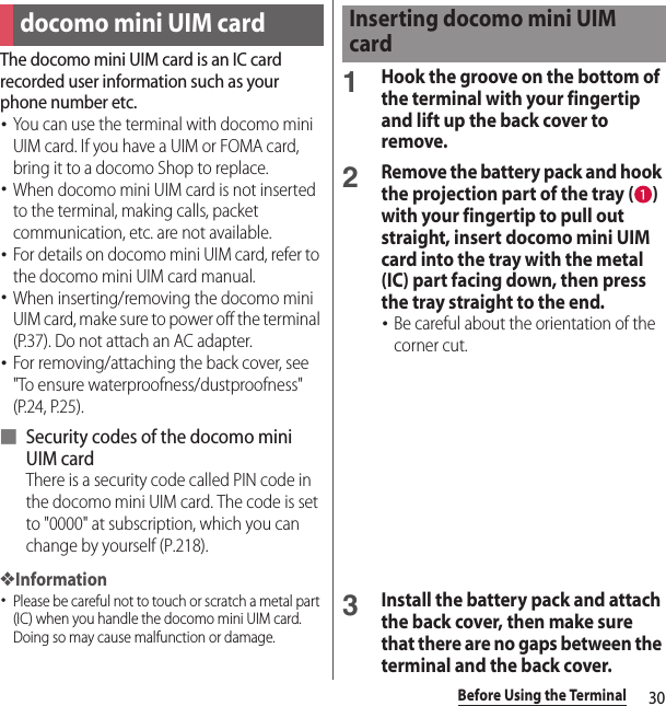 30Before Using the TerminalThe docomo mini UIM card is an IC card recorded user information such as your phone number etc.･You can use the terminal with docomo mini UIM card. If you have a UIM or FOMA card, bring it to a docomo Shop to replace.･When docomo mini UIM card is not inserted to the terminal, making calls, packet communication, etc. are not available.･For details on docomo mini UIM card, refer to the docomo mini UIM card manual.･When inserting/removing the docomo mini UIM card, make sure to power off the terminal (P.37). Do not attach an AC adapter.･For removing/attaching the back cover, see &quot;To ensure waterproofness/dustproofness&quot; (P.24, P.25).■ Security codes of the docomo mini UIM cardThere is a security code called PIN code in the docomo mini UIM card. The code is set to &quot;0000&quot; at subscription, which you can change by yourself (P.218).❖Information･Please be careful not to touch or scratch a metal part (IC) when you handle the docomo mini UIM card. Doing so may cause malfunction or damage.1Hook the groove on the bottom of the terminal with your fingertip and lift up the back cover to remove.2Remove the battery pack and hook the projection part of the tray ( ) with your fingertip to pull out straight, insert docomo mini UIM card into the tray with the metal (IC) part facing down, then press the tray straight to the end.･Be careful about the orientation of the corner cut.3Install the battery pack and attach the back cover, then make sure that there are no gaps between the terminal and the back cover.docomo mini UIM cardInserting docomo mini UIM card