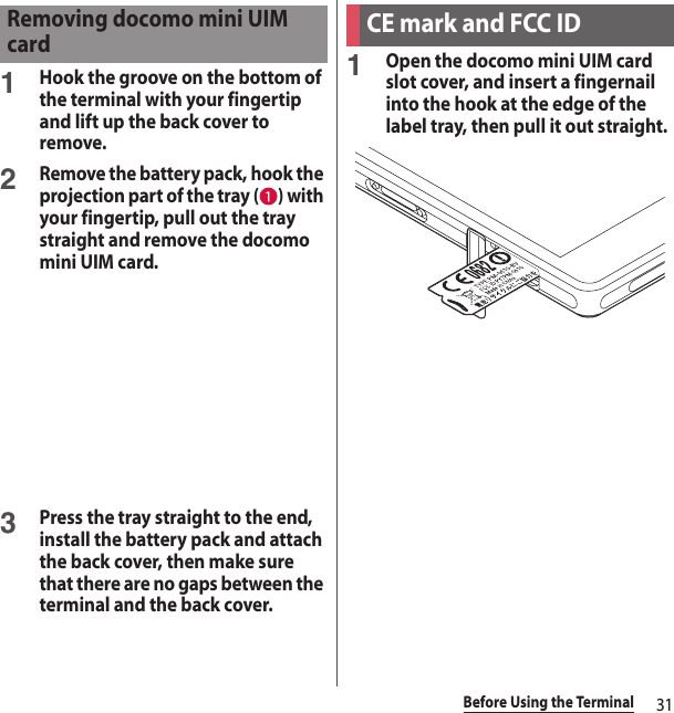 31Before Using the Terminal1Hook the groove on the bottom of the terminal with your fingertip and lift up the back cover to remove.2Remove the battery pack, hook the projection part of the tray ( ) with your fingertip, pull out the tray straight and remove the docomo mini UIM card.3Press the tray straight to the end, install the battery pack and attach the back cover, then make sure that there are no gaps between the terminal and the back cover.1Open the docomo mini UIM card slot cover, and insert a fingernail into the hook at the edge of the label tray, then pull it out straight.Removing docomo mini UIM cardCE mark and FCC ID