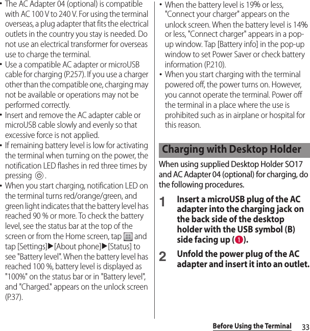 33Before Using the Terminal･The AC Adapter 04 (optional) is compatible with AC 100 V to 240 V. For using the terminal overseas, a plug adapter that fits the electrical outlets in the country you stay is needed. Do not use an electrical transformer for overseas use to charge the terminal.･Use a compatible AC adapter or microUSB cable for charging (P.257). If you use a charger other than the compatible one, charging may not be available or operations may not be performed correctly.･Insert and remove the AC adapter cable or microUSB cable slowly and evenly so that excessive force is not applied.･If remaining battery level is low for activating the terminal when turning on the power, the notification LED flashes in red three times by pressing P.･When you start charging, notification LED on the terminal turns red/orange/green, and green light indicates that the battery level has reached 90 % or more. To check the battery level, see the status bar at the top of the screen or from the Home screen, tap   and tap [Settings]u[About phone]u[Status] to see &quot;Battery level&quot;. When the battery level has reached 100 %, battery level is displayed as &quot;100%&quot; on the status bar or in &quot;Battery level&quot;, and &quot;Charged.&quot; appears on the unlock screen (P.37).･When the battery level is 19％ or less, &quot;Connect your charger&quot; appears on the unlock screen. When the battery level is 14％ or less, &quot;Connect charger&quot; appears in a pop-up window. Tap [Battery info] in the pop-up window to set Power Saver or check battery information (P.210).･When you start charging with the terminal powered off, the power turns on. However, you cannot operate the terminal. Power off the terminal in a place where the use is prohibited such as in airplane or hospital for this reason.When using supplied Desktop Holder SO17 and AC Adapter 04 (optional) for charging, do the following procedures.1Insert a microUSB plug of the AC adapter into the charging jack on the back side of the desktop holder with the USB symbol (B) side facing up ( ).2Unfold the power plug of the AC adapter and insert it into an outlet.Charging with Desktop Holder