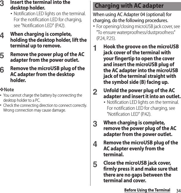 34Before Using the Terminal3Insert the terminal into the desktop holder.･Notification LED lights on the terminal. For the notification LED for charging, see &quot;Notification LED&quot; (P.42).4When charging is complete, holding the desktop holder, lift the terminal up to remove. 5Remove the power plug of the AC adapter from the power outlet.6Remove the microUSB plug of the AC adapter from the desktop holder.❖Note･You cannot charge the battery by connecting the desktop holder to a PC.･Check the connecting direction to connect correctly. Wrong connection may cause damage.When using AC Adapter 04 (optional) for charging, do the following procedures.･For opening/closing microUSB jack cover, see &quot;To ensure waterproofness/dustproofness&quot; (P.24, P.25).1Hook the groove on the microUSB jack cover of the terminal with your fingertip to open the cover and insert the microUSB plug of the AC adapter into the microUSB jack of the terminal straight with the symbol side (B) facing up.2Unfold the power plug of the AC adapter and insert it into an outlet.･Notification LED lights on the terminal. For notification LED for charging, see &quot;Notification LED&quot; (P.42).3When charging is complete, remove the power plug of the AC adapter from the power outlet.4Remove the microUSB plug of the AC adapter evenly from the terminal.5Close the microUSB jack cover, firmly press it and make sure that there are no gaps between the terminal and cover.Charging with AC adapter