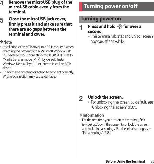 36Before Using the Terminal4Remove the microUSB plug of the microUSB cable evenly from the terminal.5Close the microUSB jack cover, firmly press it and make sure that there are no gaps between the terminal and cover.❖Note･Installation of an MTP driver to a PC is required when charging the battery with a Microsoft Windows XP PC, because &quot;USB connection mode&quot; (P.242) is set to &quot;Media transfer mode (MTP)&quot; by default. Install Windows Media Player 10 or later to install an MTP driver.･Check the connecting direction to connect correctly. Wrong connection may cause damage.1Press and hold P for over a second.･The terminal vibrates and unlock screen appears after a while.2Unlock the screen.･For unlocking the screen by default, see &quot;Unlocking the screen&quot; (P.37).❖Information･For the first time you turn on the terminal, flick (swipe) up/down the screen to unlock the screen and make initial settings. For the initial settings, see &quot;Initial settings&quot; (P.38).Turning power on/offTurning power on