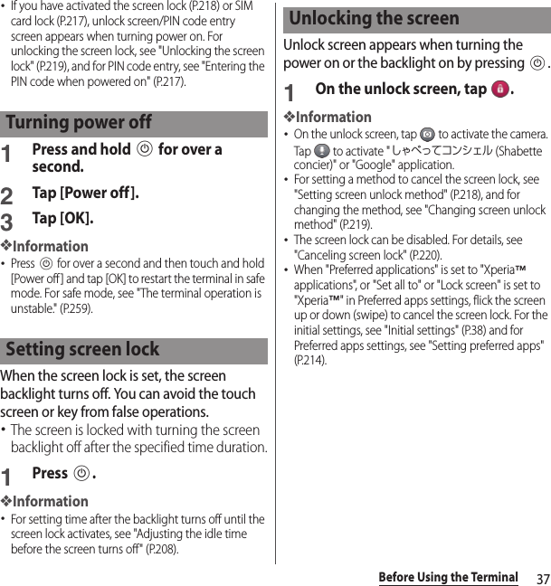 37Before Using the Terminal･If you have activated the screen lock (P.218) or SIM card lock (P.217), unlock screen/PIN code entry screen appears when turning power on. For unlocking the screen lock, see &quot;Unlocking the screen lock&quot; (P.219), and for PIN code entry, see &quot;Entering the PIN code when powered on&quot; (P.217).1Press and hold P for over a second.2Tap [Power off].3Tap [OK].❖Information･Press P for over a second and then touch and hold [Power off] and tap [OK] to restart the terminal in safe mode. For safe mode, see &quot;The terminal operation is unstable.&quot; (P.259).When the screen lock is set, the screen backlight turns off. You can avoid the touch screen or key from false operations.･The screen is locked with turning the screen backlight off after the specified time duration.1Press P.❖Information･For setting time after the backlight turns off until the screen lock activates, see &quot;Adjusting the idle time before the screen turns off&quot; (P.208).Unlock screen appears when turning the power on or the backlight on by pressing P.1On the unlock screen, tap  .❖Information･On the unlock screen, tap   to activate the camera. Tap   to activate &quot;しゃべってコンシェル (Shabette concier)&quot; or &quot;Google&quot; application.･For setting a method to cancel the screen lock, see &quot;Setting screen unlock method&quot; (P.218), and for changing the method, see &quot;Changing screen unlock method&quot; (P.219).･The screen lock can be disabled. For details, see &quot;Canceling screen lock&quot; (P.220).･When &quot;Preferred applications&quot; is set to &quot;Xperia™ applications&quot;, or &quot;Set all to&quot; or &quot;Lock screen&quot; is set to &quot;Xperia™&quot; in Preferred apps settings, flick the screen up or down (swipe) to cancel the screen lock. For the initial settings, see &quot;Initial settings&quot; (P.38) and for Preferred apps settings, see &quot;Setting preferred apps&quot; (P.214).Turning power offSetting screen lockUnlocking the screen