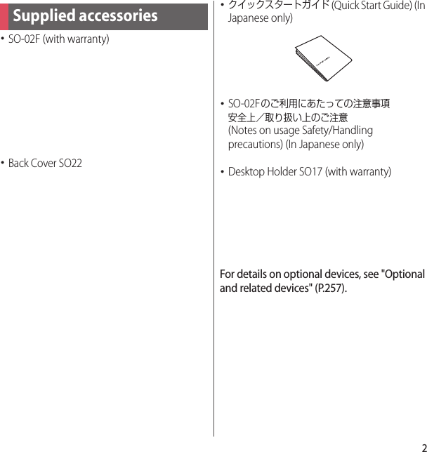 2･SO-02F (with warranty)･Back Cover SO22･クイックスタートガイド (Quick Start Guide) (In Japanese only)･SO-02Fのご利用にあたっての注意事項安全上／取り扱い上のご注意 (Notes on usage Safety/Handling precautions) (In Japanese only)･Desktop Holder SO17 (with warranty)For details on optional devices, see &quot;Optional and related devices&quot; (P.257).Supplied accessories