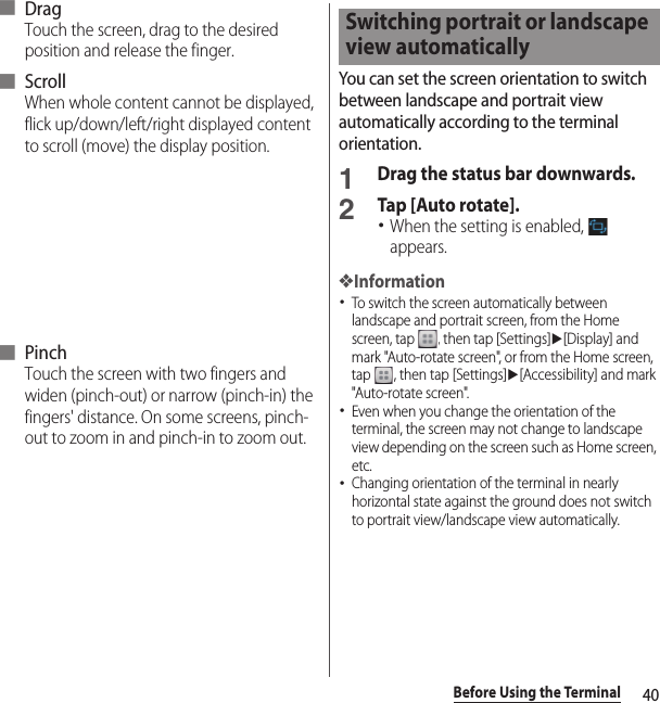 40Before Using the Terminal■ DragTouch the screen, drag to the desired position and release the finger.■ ScrollWhen whole content cannot be displayed, flick up/down/left/right displayed content to scroll (move) the display position.■ PinchTouch the screen with two fingers and widen (pinch-out) or narrow (pinch-in) the fingers&apos; distance. On some screens, pinch-out to zoom in and pinch-in to zoom out.You can set the screen orientation to switch between landscape and portrait view automatically according to the terminal orientation.1Drag the status bar downwards.2Tap [Auto rotate].･When the setting is enabled,   appears.❖Information･To switch the screen automatically between landscape and portrait screen, from the Home screen, tap  , then tap [Settings]u[Display] and mark &quot;Auto-rotate screen&quot;, or from the Home screen, tap  , then tap [Settings]u[Accessibility] and mark &quot;Auto-rotate screen&quot;.･Even when you change the orientation of the terminal, the screen may not change to landscape view depending on the screen such as Home screen, etc.･Changing orientation of the terminal in nearly horizontal state against the ground does not switch to portrait view/landscape view automatically.Switching portrait or landscape view automatically