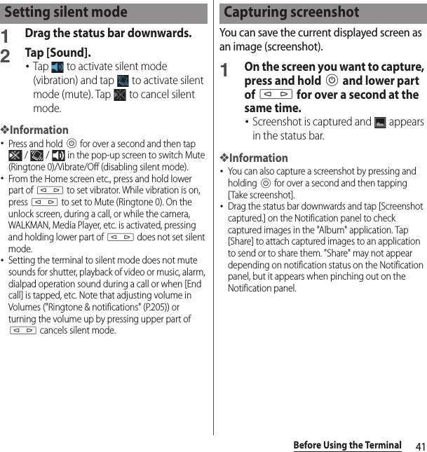 41Before Using the Terminal1Drag the status bar downwards.2Tap [Sound].･Tap   to activate silent mode (vibration) and tap   to activate silent mode (mute). Tap   to cancel silent mode.❖Information･Press and hold P for over a second and then tap  /   /   in the pop-up screen to switch Mute (Ringtone 0)/Vibrate/Off (disabling silent mode).･From the Home screen etc., press and hold lower part of m to set vibrator. While vibration is on, press m to set to Mute (Ringtone 0). On the unlock screen, during a call, or while the camera, WALKMAN, Media Player, etc. is activated, pressing and holding lower part of m does not set silent mode.･Setting the terminal to silent mode does not mute sounds for shutter, playback of video or music, alarm, dialpad operation sound during a call or when [End call] is tapped, etc. Note that adjusting volume in Volumes (&quot;Ringtone &amp; notifications&quot; (P.205)) or turning the volume up by pressing upper part of m cancels silent mode.You can save the current displayed screen as an image (screenshot).1On the screen you want to capture, press and hold P and lower part of m for over a second at the same time.･Screenshot is captured and   appears in the status bar.❖Information･You can also capture a screenshot by pressing and holding P for over a second and then tapping [Take screenshot].･Drag the status bar downwards and tap [Screenshot captured.] on the Notification panel to check captured images in the &quot;Album&quot; application. Tap [Share] to attach captured images to an application to send or to share them. &quot;Share&quot; may not appear depending on notification status on the Notification panel, but it appears when pinching out on the Notification panel.Setting silent mode Capturing screenshot
