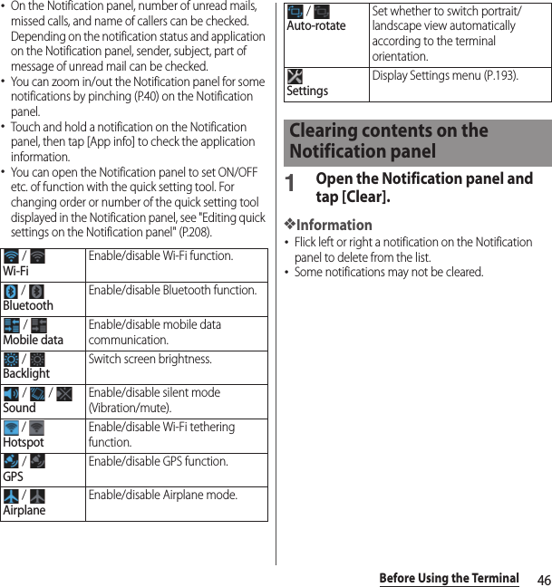 46Before Using the Terminal･On the Notification panel, number of unread mails, missed calls, and name of callers can be checked. Depending on the notification status and application on the Notification panel, sender, subject, part of message of unread mail can be checked.･You can zoom in/out the Notification panel for some notifications by pinching (P.40) on the Notification panel.･Touch and hold a notification on the Notification panel, then tap [App info] to check the application information.･You can open the Notification panel to set ON/OFF etc. of function with the quick setting tool. For changing order or number of the quick setting tool displayed in the Notification panel, see &quot;Editing quick settings on the Notification panel&quot; (P.208).1Open the Notification panel and tap [Clear].❖Information･Flick left or right a notification on the Notification panel to delete from the list.･Some notifications may not be cleared. / Wi-FiEnable/disable Wi-Fi function. / BluetoothEnable/disable Bluetooth function. / Mobile dataEnable/disable mobile data communication. / BacklightSwitch screen brightness. /   / SoundEnable/disable silent mode (Vibration/mute). / HotspotEnable/disable Wi-Fi tethering function. / GPSEnable/disable GPS function. / AirplaneEnable/disable Airplane mode. / Auto-rotateSet whether to switch portrait/landscape view automatically according to the terminal orientation.SettingsDisplay Settings menu (P.193).Clearing contents on the Notification panel