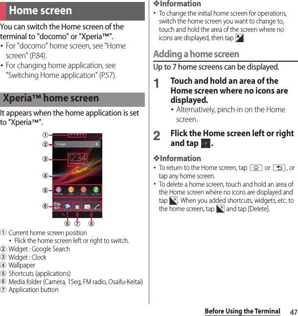 47Before Using the TerminalYou can switch the Home screen of the terminal to &quot;docomo&quot; or &quot;Xperia™&quot;.･For &quot;docomo&quot; home screen, see &quot;Home screen&quot; (P.84).･For changing home application, see &quot;Switching Home application&quot; (P.57).It appears when the home application is set to &quot;Xperia™&quot;.aCurrent home screen position･Flick the home screen left or right to switch.bWidget : Google SearchcWidget : ClockdWallpapereShortcuts (applications)fMedia folder (Camera, 1Seg, FM radio, Osaifu-Keitai)gApplication button❖Information･To change the initial home screen for operations, switch the home screen you want to change to, touch and hold the area of the screen where no icons are displayed, then tap  .Adding a home screenUp to 7 home screens can be displayed.1Touch and hold an area of the Home screen where no icons are displayed.･Alternatively, pinch-in on the Home screen.2Flick the Home screen left or right and tap  .❖Information･To return to the Home screen, tap y or x, or tap any home screen.･To delete a home screen, touch and hold an area of the Home screen where no icons are displayed and tap  . When you added shortcuts, widgets, etc. to the home screen, tap   and tap [Delete].Home screenXperia™ home screenabcefeg ed