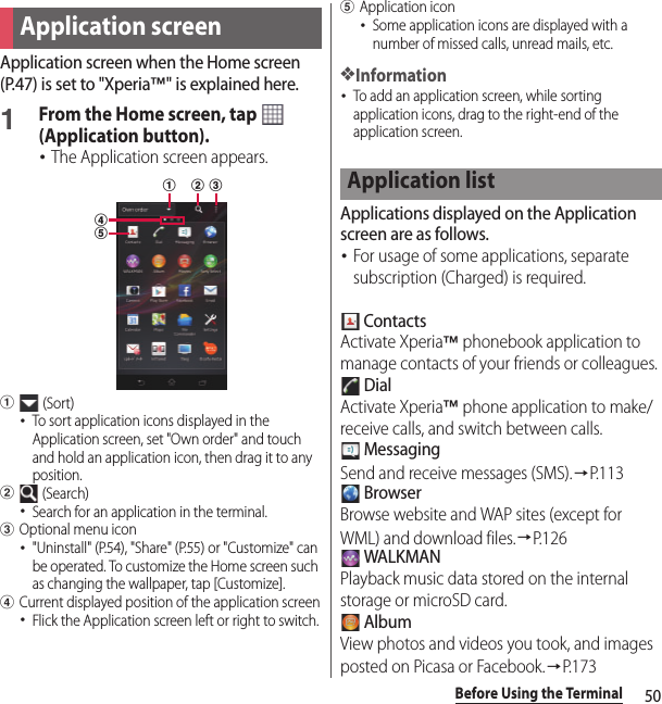 50Before Using the TerminalApplication screen when the Home screen (P.47) is set to &quot;Xperia™&quot; is explained here.1From the Home screen, tap   (Application button).･The Application screen appears.a (Sort)･To sort application icons displayed in the Application screen, set &quot;Own order&quot; and touch and hold an application icon, then drag it to any position.b (Search)･Search for an application in the terminal.cOptional menu icon･&quot;Uninstall&quot; (P.54), &quot;Share&quot; (P.55) or &quot;Customize&quot; can be operated. To customize the Home screen such as changing the wallpaper, tap [Customize].dCurrent displayed position of the application screen･Flick the Application screen left or right to switch.eApplication icon･Some application icons are displayed with a number of missed calls, unread mails, etc.❖Information･To add an application screen, while sorting application icons, drag to the right-end of the application screen.Applications displayed on the Application screen are as follows.･For usage of some applications, separate subscription (Charged) is required. ContactsActivate Xperia™ phonebook application to manage contacts of your friends or colleagues. DialActivate Xperia™ phone application to make/receive calls, and switch between calls. MessagingSend and receive messages (SMS).→P. 1 1 3 BrowserBrowse website and WAP sites (except for WML) and download files.→P. 1 2 6 WALKMANPlayback music data stored on the internal storage or microSD card. AlbumView photos and videos you took, and images posted on Picasa or Facebook.→P.173Application screendeabcApplication list