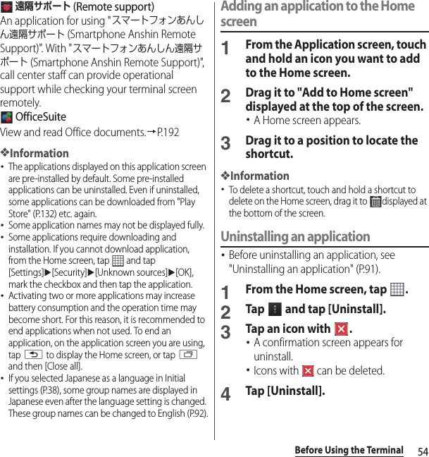 54Before Using the Terminal 遠隔サポート (Remote support)An application for using &quot;スマートフォンあんしん遠隔サポート (Smartphone Anshin Remote Support)&quot;. With &quot;スマートフォンあんしん遠隔サポート (Smartphone Anshin Remote Support)&quot;, call center staff can provide operational support while checking your terminal screen remotely. OfficeSuiteView and read Office documents.→P. 1 9 2❖Information･The applications displayed on this application screen are pre-installed by default. Some pre-installed applications can be uninstalled. Even if uninstalled, some applications can be downloaded from &quot;Play Store&quot; (P.132) etc. again.･Some application names may not be displayed fully.･Some applications require downloading and installation. If you cannot download application, from the Home screen, tap   and tap [Settings]u[Security]u[Unknown sources]u[OK], mark the checkbox and then tap the application.･Activating two or more applications may increase battery consumption and the operation time may become short. For this reason, it is recommended to end applications when not used. To end an application, on the application screen you are using, tap x to display the Home screen, or tap r and then [Close all].･If you selected Japanese as a language in Initial settings (P.38), some group names are displayed in Japanese even after the language setting is changed. These group names can be changed to English (P.92).Adding an application to the Home screen1From the Application screen, touch and hold an icon you want to add to the Home screen.2Drag it to &quot;Add to Home screen&quot; displayed at the top of the screen.･A Home screen appears.3Drag it to a position to locate the shortcut.❖Information･To delete a shortcut, touch and hold a shortcut to delete on the Home screen, drag it to  displayed at the bottom of the screen.Uninstalling an application･Before uninstalling an application, see &quot;Uninstalling an application&quot; (P.91).1From the Home screen, tap  .2Tap   and tap [Uninstall].3Tap an icon with  .･A confirmation screen appears for uninstall.･Icons with   can be deleted.4Tap [Uninstall].