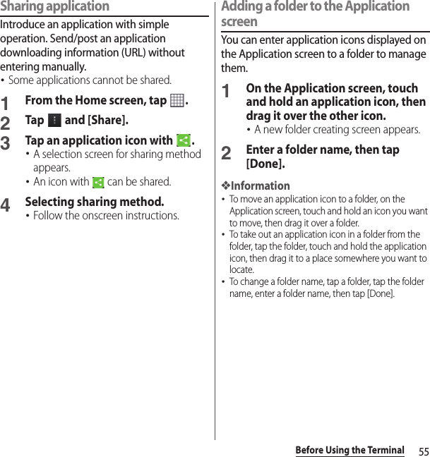 55Before Using the TerminalSharing applicationIntroduce an application with simple operation. Send/post an application downloading information (URL) without entering manually.･Some applications cannot be shared.1From the Home screen, tap  .2Tap   and [Share].3Tap an application icon with  .･A selection screen for sharing method appears.･An icon with   can be shared.4Selecting sharing method.･Follow the onscreen instructions.Adding a folder to the Application screenYou can enter application icons displayed on the Application screen to a folder to manage them.1On the Application screen, touch and hold an application icon, then drag it over the other icon.･A new folder creating screen appears.2Enter a folder name, then tap [Done].❖Information･To move an application icon to a folder, on the Application screen, touch and hold an icon you want to move, then drag it over a folder.･To take out an application icon in a folder from the folder, tap the folder, touch and hold the application icon, then drag it to a place somewhere you want to locate.･To change a folder name, tap a folder, tap the folder name, enter a folder name, then tap [Done].