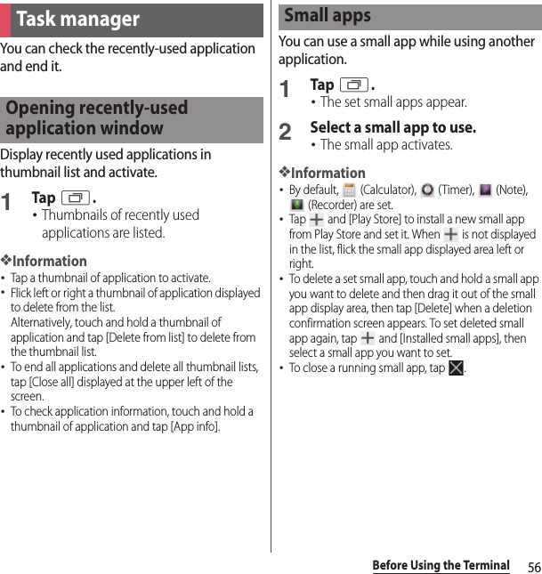 56Before Using the TerminalYou can check the recently-used application and end it.Display recently used applications in thumbnail list and activate.1Tap r.･Thumbnails of recently used applications are listed.❖Information･Tap a thumbnail of application to activate.･Flick left or right a thumbnail of application displayed to delete from the list.Alternatively, touch and hold a thumbnail of application and tap [Delete from list] to delete from the thumbnail list.･To end all applications and delete all thumbnail lists, tap [Close all] displayed at the upper left of the screen.･To check application information, touch and hold a thumbnail of application and tap [App info].You can use a small app while using another application.1Tap r.･The set small apps appear.2Select a small app to use.･The small app activates.❖Information･By default,   (Calculator),   (Timer),   (Note),  (Recorder) are set.･Tap   and [Play Store] to install a new small app from Play Store and set it. When   is not displayed in the list, flick the small app displayed area left or right.･To delete a set small app, touch and hold a small app you want to delete and then drag it out of the small app display area, then tap [Delete] when a deletion confirmation screen appears. To set deleted small app again, tap   and [Installed small apps], then select a small app you want to set.･To close a running small app, tap  .Task managerOpening recently-used application windowSmall apps