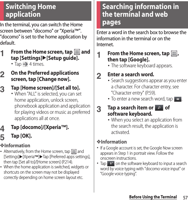 57Before Using the TerminalIn the terminal, you can switch the Home screen between &quot;docomo&quot; or &quot;Xperia™&quot;.&quot;docomo&quot; is set to the home application by default.1From the Home screen, tap   and tap [Settings]u[Setup guide].･Tap   4 times.2On the Preferred applications screen, tap [Change now].3Tap [Home screen]/[Set all to].･When &quot;ALL&quot; is selected, you can set home application, unlock screen, phonebook application and application for playing videos or music as preferred applications all at once.4Tap [docomo]/[Xperia™].5Tap [OK].❖Information･Alternatively, from the Home screen, tap   and [Settings]u[Xperia™]uTap [Preferred apps settings], then tap [Set all to]/[Home screen] (P.214).･When the home application is switched, widgets or shortcuts on the screen may not be displayed correctly depending on home screen layout etc.Enter a word in the search box to browse the information in the terminal or on the Internet.1From the Home screen, tap  , then tap [Google].･The software keyboard appears.2Enter a search word.･Search suggestions appear as you enter a character. For character entry, see &quot;Character entry&quot; (P.59).･To enter a new search word, tap  .3Tap a search item or   of software keyboard.･When you select an application from the search result, the application is activated.❖Information･If a Google account is set, the Google Now screen appears in Step 1 in portrait view. Follow the onscreen instructions.･Tap   on the software keyboard to input a search word by voice typing with &quot;docomo voice input&quot; or &quot;Google voice typing&quot;.Switching Home applicationSearching information in the terminal and web pages