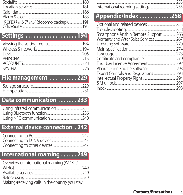 4Contents/PrecautionsSocialife .................................................................................... 180Location services................................................................181Calendar................................................................................... 186Alarm &amp; clock........................................................................ 188ドコモバックアップ (docomo backup).................. 191OfficeSuite .............................................................................. 193Settings  . . . . . . . . . . . . . . . . . . . 194Viewing the setting menu............................................ 194Wireless &amp; networks.......................................................... 194Device........................................................................................ 206PERSONAL............................................................................... 215ACCOUNTS............................................................................. 223SYSTEM ..................................................................................... 226File management  . . . . . . . . . . 229Storage structure................................................................229File operations...................................................................... 231Data communication  . . . . . . . 233Using infrared communication ................................. 233Using Bluetooth function.............................................. 236Using NFC communication ......................................... 240External device connection  . 242Connecting to PC............................................................... 242Connecting to DLNA device....................................... 245Connecting to other devices...................................... 247International roaming . . . . . . 249Overview of International roaming (WORLD WING)......................................................................................... 249Available services ...............................................................249Before using...........................................................................250Making/receiving calls in the country you stay....................................................................................................... 253International roaming settings.................................. 255Appendix/Index . . . . . . . . . . . .258Optional and related devices ..................................... 258Troubleshooting................................................................. 258Smartphone Anshin Remote Support ................. 266Warranty and After Sales Services ........................... 267Updating software ............................................................ 270Main specification ............................................................. 274Language................................................................................ 278Certificate and compliance ......................................... 279End User Licence Agreement .................................... 292About Open Source Software.................................... 293Export Controls and Regulations ............................. 293Intellectual Property Right ........................................... 294SIM unlock.............................................................................. 297Index .......................................................................................... 298