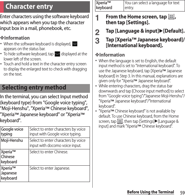 59Before Using the TerminalEnter characters using the software keyboard which appears when you tap the character input box in a mail, phonebook, etc.❖Information･When the software keyboard is displayed,   appears on the status bar.･To hide software keyboard, tap   displayed at the lower left of the screen.･Touch and hold a text in the character entry screen to display the enlarged text to check with dragging on the text.In the terminal, you can select Input method (keyboard type) from &quot;Google voice typing&quot;, &quot;Moji-Henshu&quot;, &quot;Xperia™ Chinese keyboard&quot;, &quot;Xperia™ Japanese keyboard&quot; or &quot;Xperia™ keyboard&quot;.1From the Home screen, tap  , then tap [Settings].2Tap [Language &amp; input]u[Default].3Tap [Xperia™ Japanese keyboard]/[International keyboard].❖Information･When the language is set to English, the default input method is set to &quot;International keyboard&quot;. To use the Japanese keyboard, tap [Xperia™ Japanese keyboard] in Step 3. In this manual, explanations are given only for &quot;Xperia™ Japanese keyboard&quot;.･While entering characters, drag the status bar downwards and tap [Choose input method] to select from &quot;Google voice typing&quot;/&quot;Japanese Moji-Henshu&quot;/&quot;Xperia™ Japanese keyboard&quot;/&quot;International keyboard&quot;.･&quot;Xperia™ Chinese keyboard&quot; is not available by default. To use Chinese keyboard, from the Home screen, tap  , then tap [Settings]u[Language &amp; input] and mark &quot;Xperia™ Chinese keyboard&quot;.Character entrySelecting entry methodGoogle voice typingSelect to enter characters by voice input with Google voice typing.Moji-HenshuSelect to enter characters by voice input with docomo voice input.Xperia™ Chinese keyboardSelect to enter Chinese.Xperia™ Japanese keyboardSelect to enter Japanese.Xperia™ keyboardYou can select a language for text entry.