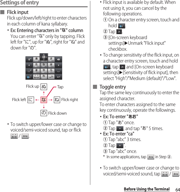 64Before Using the TerminalSettings of entry■ Flick inputFlick up/down/left/right to enter characters in each column of kana syllabary.･Ex: Entering characters in &quot;な&quot; columnYou can enter &quot;な&quot; only by tapping. Flick left for &quot;に&quot;, up for &quot;ぬ&quot;, right for &quot;ね&quot; and down for &quot;の&quot;.･To switch upper/lower case or change to voiced/semi-voiced sound, tap or flick  /  .･Flick input is available by default. When not using it, you can cancel by the following operations.aOn a character entry screen, touch and hold .bTap .c[On-screen keyboard settings]uUnmark &quot;Flick input&quot; checkbox.･To change sensitivity of the flick input, on a character entry screen, touch and hold , tap   and [On-screen keyboard settings]u[Sensitivity of flick input], then select &quot;High&quot;/&quot;Medium (default)&quot;/&quot;Low&quot;.■ Toggle entryTap the same key continuously to enter the assigned character.To enter characters assigned to the same key continuously, operate the followings.･Ex: To enter &quot;あお&quot;aTap &quot;あ&quot; once.bTap  , and tap &quot;あ&quot; 5 times.･Ex: To enter &quot;ca&quot;aTap &quot;abc&quot; 3 times.bTap *.cTap &quot;abc&quot; once.* In some applications, tap   in Step b.･To switch upper/lower case or change to voiced/semi-voiced sound, tap   /  .ぬねにのなFlick leftFlick up TapFlick rightFlick down