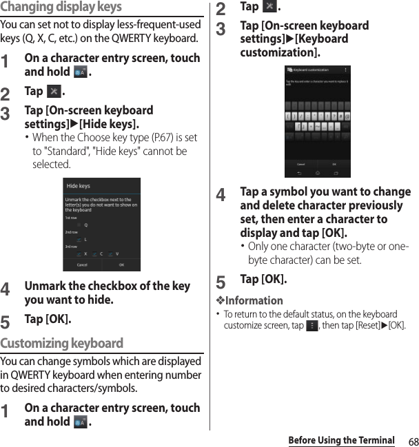 68Before Using the TerminalChanging display keysYou can set not to display less-frequent-used keys (Q, X, C, etc.) on the QWERTY keyboard.1On a character entry screen, touch and hold  .2Tap .3Tap [On-screen keyboard settings]u[Hide keys].･When the Choose key type (P.67) is set to &quot;Standard&quot;, &quot;Hide keys&quot; cannot be selected.4Unmark the checkbox of the key you want to hide.5Tap [OK].Customizing keyboardYou can change symbols which are displayed in QWERTY keyboard when entering number to desired characters/symbols.1On a character entry screen, touch and hold  .2Tap .3Tap [On-screen keyboard settings]u[Keyboard customization].4Tap a symbol you want to change and delete character previously set, then enter a character to display and tap [OK].･Only one character (two-byte or one-byte character) can be set.5Tap [OK].❖Information･To return to the default status, on the keyboard customize screen, tap  , then tap [Reset]u[OK].