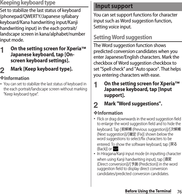 76Before Using the TerminalKeeping keyboard typeSet to stabilize the last status of keyboard (phonepad/QWERTY/Japanese syllabary keyboard/Kana handwriting input/Kanji handwriting input) in the each portrait/landscape screen in kana/alphabet/number input mode.1On the setting screen for Xperia™ Japanese keyboard, tap [On-screen keyboard settings].2Mark [Keep keyboard type].❖Information･You can set to stabilize the last status of keyboard in the each portrait/landscape screen without marking &quot;Keep keyboard type&quot;.You can set support functions for character input such as Word suggestion function, Setting voice input.Setting Word suggestionThe Word suggestion function shows predicted conversion candidates when you enter Japanese/English characters. Mark the checkbox of Word suggestion checkbox to set &quot;Spell check&quot; and &quot;Auto space&quot;. That helps you entering characters with ease.1On the setting screen for Xperia™ Japanese keyboard, tap [Input support].2Mark &quot;Word suggestions&quot;.❖Information･Flick or drag downwards in the word suggestion field to enlarge the word suggestion field and to hide the keyboard. Tap [前候補 (Previous suggestion)]/[次候補 (Next suggestion)]/[確定 (Fix)] shown below the word suggestions to select/fix characters to be entered. To show the software keyboard, tap [戻る (Back)] or  .･In Hiragana/Kanji input mode (in inputting character when using Kanji handwriting input), tap [直変 (Direct conversion)]/[予測 (Prediction)] in the word suggestion field to display direct conversion candidates/predicted conversion candidates.Input support