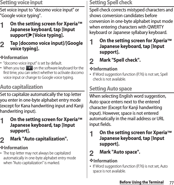 77Before Using the TerminalSetting voice inputSet voice input to &quot;docomo voice input&quot; or &quot;Google voice typing&quot;.1On the setting screen for Xperia™ Japanese keyboard, tap [Input support]u[Voice typing].2Tap [docomo voice input]/[Google voice typing].❖Information･&quot;docomo voice input&quot; is set by default.･When you tap   on the software keyboard for the first time, you can select whether to activate docomo voice input or change to Google voice typing.Auto capitalizationSet to capitalize automatically the top letter you enter in one-byte alphabet entry mode (except for Kana handwriting input and Kanji handwriting input).1On the setting screen for Xperia™ Japanese keyboard, tap [Input support].2Mark &quot;Auto capitalization&quot;.❖Information･The top letter may not always be capitalized automatically in one-byte alphabet entry mode when &quot;Auto capitalization&quot; is marked.Setting Spell checkSpell check corrects mistyped characters and shows conversion candidates before conversion in one-byte alphabet input mode when entering characters with QWERTY keyboard or Japanese syllabary keyboard.1On the setting screen for Xperia™ Japanese keyboard, tap [Input support].2Mark &quot;Spell check&quot;.❖Information･If Word suggestion function (P.76) is not set, Spell check is not available.Setting Auto spaceWhen selecting English word suggestion, Auto space enters next to the entered character (Except for Kanji handwriting input). However, space is not entered automatically in the mail address or URL input fields.1On the setting screen for Xperia™ Japanese keyboard, tap [Input support].2Mark &quot;Auto space&quot;.❖Information･If Word suggestion function (P.76) is not set, Auto space is not available.