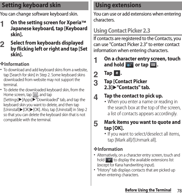 78Before Using the TerminalYou can change software keyboard skin.1On the setting screen for Xperia™ Japanese keyboard, tap [Keyboard skin].2Select from keyboards displayed by flicking left or right and tap [Set skin].❖Information･To download and add keyboard skins from a website, tap [Search for skin] in Step 2. Some keyboard skins downloaded from website may not support the terminal.･To delete the downloaded keyboard skin, from the Home screen, tap  , and tap [Settings]u[Apps]u&quot;Downloaded&quot; tab, and tap the keyboard skin you want to delete, and then tap [Uninstall]u[OK]u[OK]. Also, tap [Uninstall] in Step 2 so that you can delete the keyboard skin that is not compatible with the terminal.You can use or add extensions when entering characters.Using Contact Picker 2.3If contacts are registered to the Contacts, you can use &quot;Contact Picker 2.3&quot; to enter contact information when entering characters.1On a character entry screen, touch and hold   or tap  .2Tap .3Tap [Contact Picker 2.3]u&quot;Contacts&quot; tab.4Tap the contact to pick up.･When you enter a name or reading in the search box at the top of the screen, a list of contacts appears accordingly.5Mark items you want to quote and tap [OK].･If you want to select/deselect all items, tap [Mark all]/[Unmark all].❖Information･Alternatively, on a character entry screen, touch and hold   to display the available extensions list (except for Kana handwriting input).･&quot;History&quot; tab displays contacts that are picked up when entering characters.Setting keyboard skin Using extensions