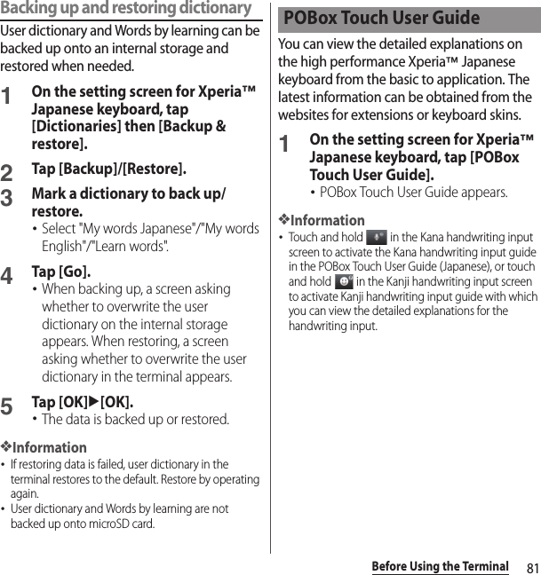 81Before Using the TerminalBacking up and restoring dictionaryUser dictionary and Words by learning can be backed up onto an internal storage and restored when needed.1On the setting screen for Xperia™ Japanese keyboard, tap [Dictionaries] then [Backup &amp; restore].2Tap [Backup]/[Restore].3Mark a dictionary to back up/restore.･Select &quot;My words Japanese&quot;/&quot;My words English&quot;/&quot;Learn words&quot;.4Tap [Go].･When backing up, a screen asking whether to overwrite the user dictionary on the internal storage appears. When restoring, a screen asking whether to overwrite the user dictionary in the terminal appears.5Tap [OK]u[OK].･The data is backed up or restored.❖Information･If restoring data is failed, user dictionary in the terminal restores to the default. Restore by operating again.･User dictionary and Words by learning are not backed up onto microSD card.You can view the detailed explanations on the high performance Xperia™ Japanese keyboard from the basic to application. The latest information can be obtained from the websites for extensions or keyboard skins.1On the setting screen for Xperia™ Japanese keyboard, tap [POBox Touch User Guide].･POBox Touch User Guide appears.❖Information･Touch and hold   in the Kana handwriting input screen to activate the Kana handwriting input guide in the POBox Touch User Guide (Japanese), or touch and hold   in the Kanji handwriting input screen to activate Kanji handwriting input guide with which you can view the detailed explanations for the handwriting input.POBox Touch User Guide