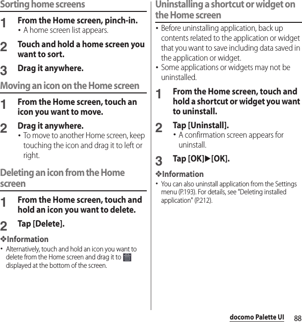 88docomo Palette UISorting home screens1From the Home screen, pinch-in.･A home screen list appears.2Touch and hold a home screen you want to sort.3Drag it anywhere.Moving an icon on the Home screen1From the Home screen, touch an icon you want to move.2Drag it anywhere.･To move to another Home screen, keep touching the icon and drag it to left or right.Deleting an icon from the Home screen1From the Home screen, touch and hold an icon you want to delete.2Tap [Delete].❖Information･Alternatively, touch and hold an icon you want to delete from the Home screen and drag it to   displayed at the bottom of the screen.Uninstalling a shortcut or widget on the Home screen･Before uninstalling application, back up contents related to the application or widget that you want to save including data saved in the application or widget.･Some applications or widgets may not be uninstalled.1From the Home screen, touch and hold a shortcut or widget you want to uninstall.2Tap [Uninstall].･A confirmation screen appears for uninstall.3Tap [OK]u[OK].❖Information･You can also uninstall application from the Settings menu (P.193). For details, see &quot;Deleting installed application&quot; (P.212).