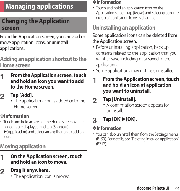 91docomo Palette UIFrom the Application screen, you can add or move application icons, or uninstall applications.Adding an application shortcut to the Home screen1From the Application screen, touch and hold an icon you want to add to the Home screen.2Tap [Add].･The application icon is added onto the Home screen.❖Information･Touch and hold an area of the Home screen where no icons are displayed and tap [Shortcut] u[Application] and select an application to add an icon.Moving application1On the Application screen, touch and hold an icon to move.2Drag it anywhere.･The application icon is moved.❖Information･Touch and hold an application icon on the Application screen, tap [Move] and select group, the group of application icons is changed.Uninstalling an applicationSome application icons can be deleted from the Application screen.･Before uninstalling application, back up contents related to the application that you want to save including data saved in the application.･Some applications may not be uninstalled.1From the Application screen, touch and hold an icon of application you want to uninstall.2Tap [Uninstall].･A confirmation screen appears for uninstall.3Tap [OK]u[OK].❖Information･You can also uninstall them from the Settings menu (P.193). For details, see &quot;Deleting installed application&quot; (P.212).Managing applicationsChanging the Application screen