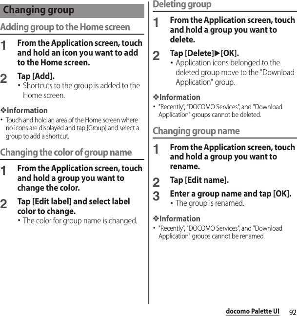 92docomo Palette UIAdding group to the Home screen1From the Application screen, touch and hold an icon you want to add to the Home screen.2Tap [Add].･Shortcuts to the group is added to the Home screen.❖Information･Touch and hold an area of the Home screen where no icons are displayed and tap [Group] and select a group to add a shortcut.Changing the color of group name1From the Application screen, touch and hold a group you want to change the color.2Tap [Edit label] and select label color to change.･The color for group name is changed.Deleting group1From the Application screen, touch and hold a group you want to delete.2Tap [Delete]u[OK].･Application icons belonged to the deleted group move to the &quot;Download Application&quot; group.❖Information･&quot;Recently&quot;, &quot;DOCOMO Services&quot;, and &quot;Download Application&quot; groups cannot be deleted.Changing group name1From the Application screen, touch and hold a group you want to rename.2Tap [Edit name].3Enter a group name and tap [OK].･The group is renamed.❖Information･&quot;Recently&quot;, &quot;DOCOMO Services&quot;, and &quot;Download Application&quot; groups cannot be renamed.Changing group