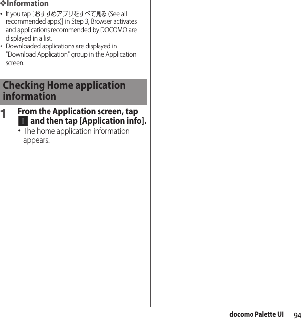 94docomo Palette UI❖Information･If you tap [おすすめアプリをすべて見る (See all recommended apps)] in Step 3, Browser activates and applications recommended by DOCOMO are displayed in a list.･Downloaded applications are displayed in &quot;Download Application&quot; group in the Application screen.1From the Application screen, tap  and then tap [Application info].･The home application information appears.Checking Home application information