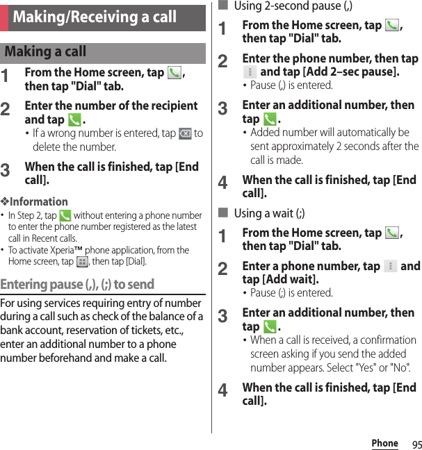 95PhonePhone1From the Home screen, tap  , then tap &quot;Dial&quot; tab.2Enter the number of the recipient and tap  .･If a wrong number is entered, tap   to delete the number.3When the call is finished, tap [End call].❖Information･In Step 2, tap   without entering a phone number to enter the phone number registered as the latest call in Recent calls.･To activate Xperia™ phone application, from the Home screen, tap  , then tap [Dial].Entering pause (,), (;) to sendFor using services requiring entry of number during a call such as check of the balance of a bank account, reservation of tickets, etc., enter an additional number to a phone number beforehand and make a call.■ Using 2-second pause (,)1From the Home screen, tap  , then tap &quot;Dial&quot; tab.2Enter the phone number, then tap  and tap [Add 2–sec pause].･Pause (,) is entered.3Enter an additional number, then tap .･Added number will automatically be sent approximately 2 seconds after the call is made.4When the call is finished, tap [End call].■ Using a wait (;)1From the Home screen, tap  , then tap &quot;Dial&quot; tab.2Enter a phone number, tap   and tap [Add wait].･Pause (;) is entered.3Enter an additional number, then tap .･When a call is received, a confirmation screen asking if you send the added number appears. Select &quot;Yes&quot; or &quot;No&quot;.4When the call is finished, tap [End call].Making/Receiving a callMaking a call