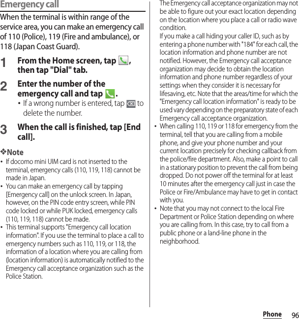 96PhoneEmergency callWhen the terminal is within range of the service area, you can make an emergency call of 110 (Police), 119 (Fire and ambulance), or 118 (Japan Coast Guard).1From the Home screen, tap  , then tap &quot;Dial&quot; tab.2Enter the number of the emergency call and tap  .･If a wrong number is entered, tap   to delete the number.3When the call is finished, tap [End call].❖Note･If docomo mini UIM card is not inserted to the terminal, emergency calls (110, 119, 118) cannot be made in Japan.･You can make an emergency call by tapping [Emergency call] on the unlock screen. In Japan, however, on the PIN code entry screen, while PIN code locked or while PUK locked, emergency calls (110, 119, 118) cannot be made.･This terminal supports &quot;Emergency call location information&quot;. If you use the terminal to place a call to emergency numbers such as 110, 119, or 118, the information of a location where you are calling from (location information) is automatically notified to the Emergency call acceptance organization such as the Police Station.The Emergency call acceptance organization may not be able to figure out your exact location depending on the location where you place a call or radio wave condition.If you make a call hiding your caller ID, such as by entering a phone number with &quot;184&quot; for each call, the location information and phone number are not notified. However, the Emergency call acceptance organization may decide to obtain the location information and phone number regardless of your settings when they consider it is necessary for lifesaving, etc. Note that the areas/time for which the &quot;Emergency call location information&quot; is ready to be used vary depending on the preparatory state of each Emergency call acceptance organization.･When calling 110, 119 or 118 for emergency from the terminal, tell that you are calling from a mobile phone, and give your phone number and your current location precisely for checking callback from the police/fire department. Also, make a point to call in a stationary position to prevent the call from being dropped. Do not power off the terminal for at least 10 minutes after the emergency call just in case the Police or Fire/Ambulance may have to get in contact with you.･Note that you may not connect to the local Fire Department or Police Station depending on where you are calling from. In this case, try to call from a public phone or a land-line phone in the neighborhood.