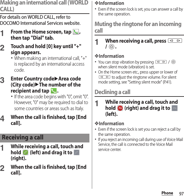 97PhoneMaking an international call (WORLD CALL)For details on WORLD CALL, refer to DOCOMO International Services website.1From the Home screen, tap  , then tap &quot;Dial&quot; tab.2Touch and hold [0] key until &quot;+&quot; sign appears.･When making an international call, &quot;+&quot; is replaced by an international access code.3Enter Country codeuArea code (City code)uThe number of the recipient and tap  .･If the area code begins with &quot;0&quot;, omit &quot;0&quot;. However, &quot;0&quot; may be required to dial to some countries or areas such as Italy.4When the call is finished, tap [End call].1While receiving a call, touch and hold   (left) and drag it to   (right).2When the call is finished, tap [End call].❖Information･Even if the screen lock is set, you can answer a call by the same operation.Muting the ringtone for an incoming call1When receiving a call, press m / P.❖Information･You can stop vibration by pressing m / P when silent mode (vibration) is set.･On the Home screen etc., press upper or lower of m to adjust the ringtone volume. For silent mode setting, see &quot;Setting silent mode&quot; (P.41).Declining a call1While receiving a call, touch and hold   (right) and drag it to   (left).❖Information･Even if the screen lock is set you can reject a call by the same operation.･If you reject an incoming call during use of Voice Mail Service, the call is connected to the Voice Mail service center.Receiving a call