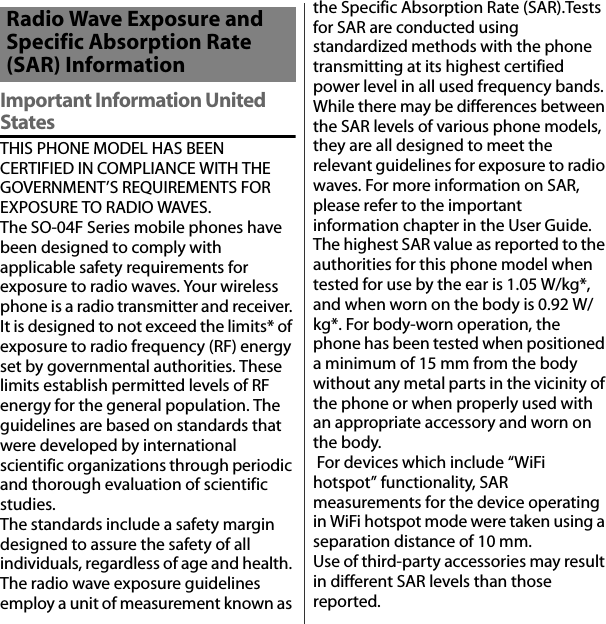 付録／索引Important Information United StatesTHIS PHONE MODEL HAS BEEN CERTIFIED IN COMPLIANCE WITH THE GOVERNMENT’S REQUIREMENTS FOR EXPOSURE TO RADIO WAVES.The SO-04F Series mobile phones have been designed to comply with applicable safety requirements for exposure to radio waves. Your wireless phone is a radio transmitter and receiver. It is designed to not exceed the limits* of exposure to radio frequency (RF) energy set by governmental authorities. These limits establish permitted levels of RF energy for the general population. The guidelines are based on standards that were developed by international scientific organizations through periodic and thorough evaluation of scientific studies.The standards include a safety margin designed to assure the safety of all individuals, regardless of age and health. The radio wave exposure guidelines employ a unit of measurement known as the Specific Absorption Rate (SAR).Tests for SAR are conducted using standardized methods with the phone transmitting at its highest certified power level in all used frequency bands. While there may be differences between the SAR levels of various phone models, they are all designed to meet the relevant guidelines for exposure to radio waves. For more information on SAR, please refer to the important information chapter in the User Guide.The highest SAR value as reported to the authorities for this phone model when tested for use by the ear is 1.05 W/kg*, and when worn on the body is 0.92 W/kg*. For body-worn operation, the phone has been tested when positioned a minimum of 15 mm from the body without any metal parts in the vicinity of the phone or when properly used with an appropriate accessory and worn on the body. For devices which include “WiFi hotspot” functionality, SAR measurements for the device operating in WiFi hotspot mode were taken using a separation distance of 10 mm.Use of third-party accessories may result in different SAR levels than those reported.Radio Wave Exposure and Specific Absorption Rate (SAR) Information