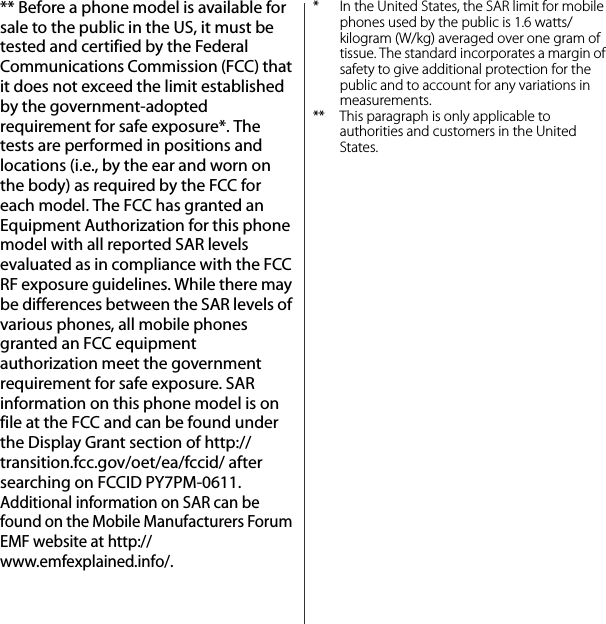 ** Before a phone model is available for sale to the public in the US, it must be tested and certified by the Federal Communications Commission (FCC) that it does not exceed the limit established by the government-adopted requirement for safe exposure*. The tests are performed in positions and locations (i.e., by the ear and worn on the body) as required by the FCC for each model. The FCC has granted an Equipment Authorization for this phone model with all reported SAR levels evaluated as in compliance with the FCC RF exposure guidelines. While there may be differences between the SAR levels of various phones, all mobile phones granted an FCC equipment authorization meet the government requirement for safe exposure. SAR information on this phone model is on file at the FCC and can be found under the Display Grant section of http://transition.fcc.gov/oet/ea/fccid/ after searching on FCCID PY7PM-0611. Additional information on SAR can be found on the Mobile Manufacturers Forum EMF website at http://www.emfexplained.info/.* In the United States, the SAR limit for mobile phones used by the public is 1.6 watts/kilogram (W/kg) averaged over one gram of tissue. The standard incorporates a margin of safety to give additional protection for the public and to account for any variations in measurements.** This paragraph is only applicable to authorities and customers in the United States.