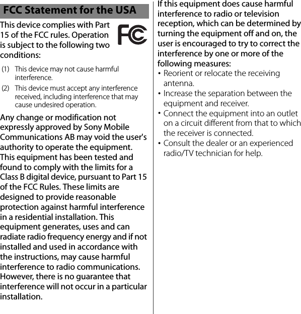 This device complies with Part 15 of the FCC rules. Operation is subject to the following two conditions:Any change or modification not expressly approved by Sony Mobile Communications AB may void the user&apos;s authority to operate the equipment.This equipment has been tested and found to comply with the limits for a Class B digital device, pursuant to Part 15 of the FCC Rules. These limits are designed to provide reasonable protection against harmful interference in a residential installation. This equipment generates, uses and can radiate radio frequency energy and if not installed and used in accordance with the instructions, may cause harmful interference to radio communications. However, there is no guarantee that interference will not occur in a particular installation.If this equipment does cause harmful interference to radio or television reception, which can be determined by turning the equipment off and on, the user is encouraged to try to correct the interference by one or more of the following measures:･Reorient or relocate the receiving antenna.･Increase the separation between the equipment and receiver.･Connect the equipment into an outlet on a circuit different from that to which the receiver is connected.･Consult the dealer or an experienced radio/TV technician for help.FCC Statement for the USA(1) This device may not cause harmful interference.(2) This device must accept any interference received, including interference that may cause undesired operation.