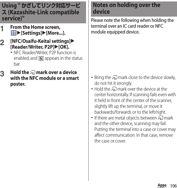 106Apps1From the Home screen, u[Settings]u[More...].2[NFC/Osaifu-Keitai settings]u[Reader/Writer, P2P]u[OK].･NFC Reader/Writer, P2P function is enabled, and   appears in the status bar.3Hold the   mark over a device with the NFC module or a smart poster.Please note the following when holding the terminal over an IC card reader or NFC module equipped device.･Bring the   mark close to the device slowly, do not hit it strongly.･Hold the   mark over the device at the center horizontally. If scanning fails even with it held in front of the center of the scanner, slightly lift up the terminal, or move it backwards/forwards or to the left/right.･If there are metal objects between   mark and the other device, scanning may fail. Putting the terminal into a case or cover may affect communication. In that case, remove the case or cover.Using &quot; かざしてリンク対応サービス (Kazashite-Link compatible service)&quot;Notes on holding over the device