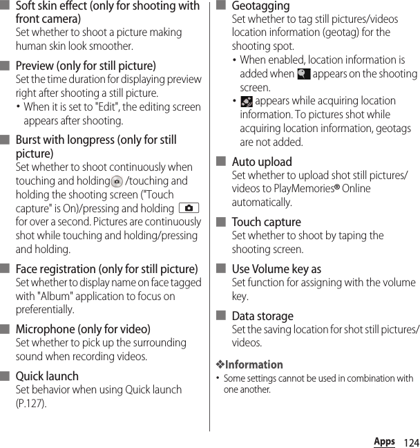 124Apps■ Soft skin effect (only for shooting with front camera)Set whether to shoot a picture making human skin look smoother.■ Preview (only for still picture)Set the time duration for displaying preview right after shooting a still picture.･When it is set to &quot;Edit&quot;, the editing screen appears after shooting.■ Burst with longpress (only for still picture)Set whether to shoot continuously when touching and holding  /touching and holding the shooting screen (&quot;Touch capture&quot; is On)/pressing and holding k for over a second. Pictures are continuously shot while touching and holding/pressing and holding.■ Face registration (only for still picture)Set whether to display name on face tagged with &quot;Album&quot; application to focus on preferentially.■ Microphone (only for video)Set whether to pick up the surrounding sound when recording videos.■ Quick launchSet behavior when using Quick launch (P.127).■ GeotaggingSet whether to tag still pictures/videos location information (geotag) for the shooting spot.･When enabled, location information is added when   appears on the shooting screen.･ appears while acquiring location information. To pictures shot while acquiring location information, geotags are not added.■ Auto uploadSet whether to upload shot still pictures/videos to PlayMemories® Online automatically.■ Touch captureSet whether to shoot by taping the shooting screen.■ Use Volume key asSet function for assigning with the volume key.■ Data storageSet the saving location for shot still pictures/videos.❖Information･Some settings cannot be used in combination with one another.