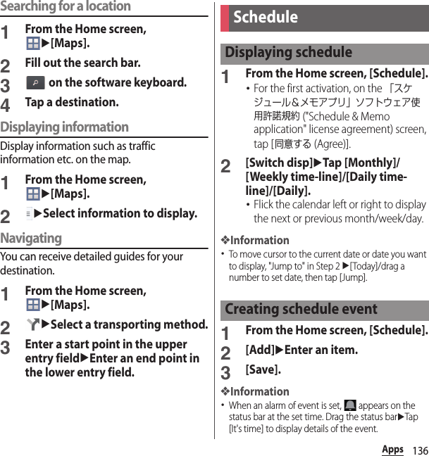 136AppsSearching for a location1From the Home screen, u[Maps].2Fill out the search bar.3 on the software keyboard.4Tap a destination.Displaying informationDisplay information such as traffic information etc. on the map.1From the Home screen, u[Maps].2uSelect information to display.NavigatingYou can receive detailed guides for your destination.1From the Home screen, u[Maps].2uSelect a transporting method.3Enter a start point in the upper entry fielduEnter an end point in the lower entry field.1From the Home screen, [Schedule].･For the first activation, on the 「スケジュール＆メモアプリ」ソフトウェア使用許諾規約 (&quot;Schedule &amp; Memo application&quot; license agreement) screen, tap [同意する (Agree)].2[Switch disp]uTap [Monthly]/[Weekly time-line]/[Daily time-line]/[Daily].･Flick the calendar left or right to display the next or previous month/week/day.❖Information･To move cursor to the current date or date you want to display, &quot;Jump to&quot; in Step 2 u[Today]/drag a number to set date, then tap [Jump].1From the Home screen, [Schedule].2[Add]uEnter an item.3[Save].❖Information･When an alarm of event is set,   appears on the status bar at the set time. Drag the status baruTap [It&apos;s time] to display details of the event.ScheduleDisplaying scheduleCreating schedule event