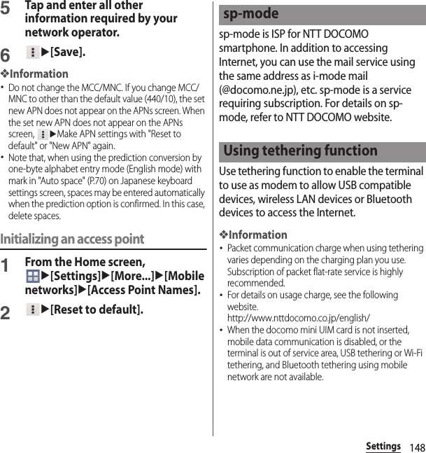 148Settings5Tap and enter all other information required by your network operator.6u[Save].❖Information･Do not change the MCC/MNC. If you change MCC/MNC to other than the default value (440/10), the set new APN does not appear on the APNs screen. When the set new APN does not appear on the APNs screen, uMake APN settings with &quot;Reset to default&quot; or &quot;New APN&quot; again.･Note that, when using the prediction conversion by one-byte alphabet entry mode (English mode) with mark in &quot;Auto space&quot; (P.70) on Japanese keyboard settings screen, spaces may be entered automatically when the prediction option is confirmed. In this case, delete spaces.Initializing an access point1From the Home screen, u[Settings]u[More...]u[Mobile networks]u[Access Point Names].2u[Reset to default].sp-mode is ISP for NTT DOCOMO smartphone. In addition to accessing Internet, you can use the mail service using the same address as i-mode mail (@docomo.ne.jp), etc. sp-mode is a service requiring subscription. For details on sp-mode, refer to NTT DOCOMO website.Use tethering function to enable the terminal to use as modem to allow USB compatible devices, wireless LAN devices or Bluetooth devices to access the Internet.❖Information･Packet communication charge when using tethering varies depending on the charging plan you use. Subscription of packet flat-rate service is highly recommended.･For details on usage charge, see the following website.http://www.nttdocomo.co.jp/english/ ･When the docomo mini UIM card is not inserted, mobile data communication is disabled, or the terminal is out of service area, USB tethering or Wi-Fi tethering, and Bluetooth tethering using mobile network are not available.sp-modeUsing tethering function