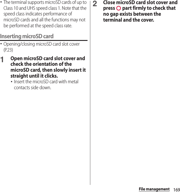 169File management･The terminal supports microSD cards of up to Class 10 and UHS speed class 1. Note that the speed class indicates performance of microSD cards and all the functions may not be performed at the speed class rate.Inserting microSD card･Opening/closing microSD card slot cover (P.23)1Open microSD card slot cover and check the orientation of the microSD card, then slowly insert it straight until it clicks.･Insert the microSD card with metal contacts side down.2Close microSD card slot cover and press   part firmly to check that no gap exists between the terminal and the cover.