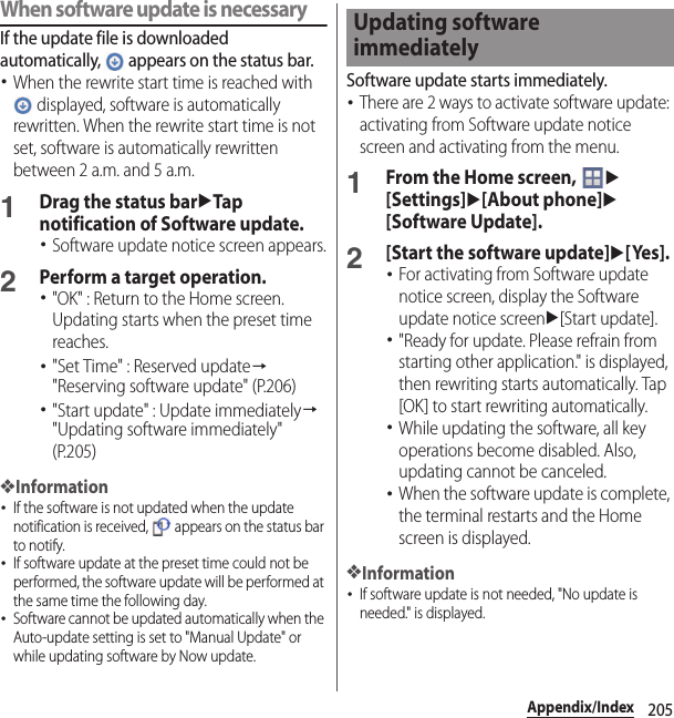 205Appendix/IndexWhen software update is necessaryIf the update file is downloaded automatically,   appears on the status bar.･When the rewrite start time is reached with  displayed, software is automatically rewritten. When the rewrite start time is not set, software is automatically rewritten between 2 a.m. and 5 a.m.1Drag the status baruTap notification of Software update.･Software update notice screen appears.2Perform a target operation.･&quot;OK&quot; : Return to the Home screen. Updating starts when the preset time reaches.･&quot;Set Time&quot; : Reserved update→&quot;Reserving software update&quot; (P.206)･&quot;Start update&quot; : Update immediately→&quot;Updating software immediately&quot; (P.205)❖Information･If the software is not updated when the update notification is received,   appears on the status bar to notify.･If software update at the preset time could not be performed, the software update will be performed at the same time the following day.･Software cannot be updated automatically when the Auto-update setting is set to &quot;Manual Update&quot; or while updating software by Now update.Software update starts immediately.･There are 2 ways to activate software update: activating from Software update notice screen and activating from the menu.1From the Home screen, u[Settings]u[About phone]u[Software Update].2[Start the software update]u[Yes].･For activating from Software update notice screen, display the Software update notice screenu[Start update].･&quot;Ready for update. Please refrain from starting other application.&quot; is displayed, then rewriting starts automatically. Tap [OK] to start rewriting automatically.･While updating the software, all key operations become disabled. Also, updating cannot be canceled.･When the software update is complete, the terminal restarts and the Home screen is displayed.❖Information･If software update is not needed, &quot;No update is needed.&quot; is displayed.Updating software immediately
