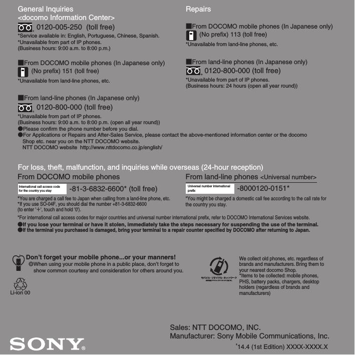 Sales: NTT DOCOMO, INC.Manufacturer: Sony Mobile Communications, Inc.’14.4 (1st Edition) XXXX-XXXX.XGeneral Inquiries &lt;docomo Information Center&gt;0120-005-250  (toll free)*Service available in: English, Portuguese, Chinese, Spanish.*Unavailable from part of IP phones.(Business hours: 9:00 a.m. to 8:00 p.m.)■From DOCOMO mobile phones (In Japanese only)(No prefix) 151 (toll free)*Unavailable from land-line phones, etc.■From land-line phones (In Japanese only)0120-800-000 (toll free)*Unavailable from part of IP phones.(Business hours: 9:00 a.m. to 8:00 p.m. (open all year round))●Please confirm the phone number before you dial.●For Applications or Repairs and After-Sales Service, please contact the above-mentioned information center or the docomo   Shop etc. near you on the NTT DOCOMO website.  NTT DOCOMO website  http://www.nttdocomo.co.jp/english/For loss, theft, malfunction, and inquiries while overseas (24-hour reception)International call access code for the country you stay -81-3-6832-6600* (toll free)*You are charged a call fee to Japan when calling from a land-line phone, etc.*If you use SO-04F, you should dial the number +81-3-6832-6600(to enter &apos;㧗&apos;, touch and hold &apos;0&apos;).Don’t forget your mobile phone...or your manners!٧When using your mobile phone in a public place, don’t forget to show common courtesy and consideration for others around you.Repairs■From DOCOMO mobile phones (In Japanese only)(No prefix) 113 (toll free)*Unavailable from land-line phones, etc.■From land-line phones (In Japanese only)0120-800-000 (toll free)*Unavailable from part of IP phones.(Business hours: 24 hours (open all year round))From land-line phones &lt;Universal number&gt;Universal number internationalprefix -8000120-0151**You might be charged a domestic call fee according to the call rate for the country you stay.*For international call access codes for major countries and universal number international prefix, refer to DOCOMO International Services website.●If you lose your terminal or have it stolen, immediately take the steps necessary for suspending the use of the terminal.●If the terminal you purchased is damaged, bring your terminal to a repair counter specified by DOCOMO after returning to Japan.From DOCOMO mobile phonesWe collect old phones, etc. regardless of brands and manufacturers. Bring them to your nearest docomo Shop.*Items to be collected: mobile phones, PHS, battery packs, chargers, desktop holders (regardless of brands andmanufacturers)Li-ion 00