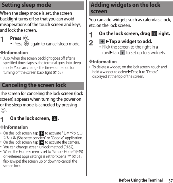 37Before Using the TerminalWhen the sleep mode is set, the screen backlight turns off so that you can avoid misoperations of the touch screen and keys, and lock the screen.1Press P.･Press P again to cancel sleep mode.❖Information･Also, when the screen backlight goes off after a specified time elapses, the terminal goes into sleep mode. You can change the time-out period for turning off the screen back light (P.153).The screen for canceling the lock screen (lock screen) appears when turning the power on or the sleep mode is canceled by pressing P.1On the lock screen,  .❖Information･On the lock screen, tap   to activate &quot;しゃべってコンシェル (Shabette concier)&quot; or &quot;Google&quot; application.･On the lock screen, tap   to activate the camera.･You can change screen unlock method (P.162).･When the Home screen is set to &quot;Simple Home&quot; (P.49) or Preferred apps settings is set to &quot;Xperia™&quot; (P.151), flick (swipe) the screen up or down to cancel the screen lock.You can add widgets such as calendar, clock, etc. on the lock screen.1On the lock screen, drag   right.2uTap a widget to add.･Flick the screen to the right in a rowuTap   to set up to 5 widgets.❖Information･To delete a widget, on the lock screen, touch and hold a widget to deleteuDrag it to &quot;Delete&quot; displayed at the top of the screen.Setting sleep modeCanceling the screen lockAdding widgets on the lock screen