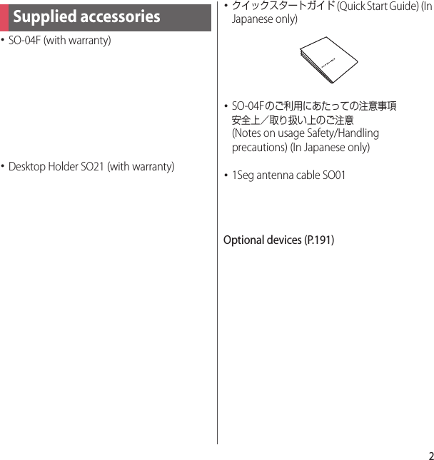 2･SO-04F (with warranty)･Desktop Holder SO21 (with warranty)･クイックスタートガイド (Quick Start Guide) (In Japanese only)･SO-04Fのご利用にあたっての注意事項安全上／取り扱い上のご注意 (Notes on usage Safety/Handling precautions) (In Japanese only)･1Seg antenna cable SO01Optional devices (P.191)Supplied accessories