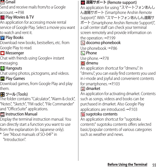 55Before Using the Terminal GmailSend and receive mails from/to a Google account.→P. 9 8 Play Movies &amp; TVAn application for accessing movie rental service of Google Play. Select a movie you want to watch and rent it. Play BooksDownload new books, bestsellers, etc. from Google Play to read. MessengerChat with friends using Google+ instant messaging. HangoutsChat using photos, pictograms, and videos. Play GamesDownload games, from Google Play and play them. ツール (Tools)The folder contains &quot;Calculator&quot;, &quot;Alarm &amp; clock&quot;, &quot;Notes&quot;, &quot;Sketch&quot;, &quot;FM radio&quot;, &quot;File Commander&quot; and &quot;OfficeSuite&quot; applications. Instruction ManualDisplay the terminal instruction manual. You can directly start a function you want to use from the explanation (in Japanese only).* See &quot;About manuals of SO-04F&quot; in &quot;Introduction&quot;. 遠隔サポート (Remote support)An application for using &quot;スマートフォンあんしん遠隔サポート (Smartphone Anshin Remote Support)&quot;. With &quot;スマートフォンあんしん遠隔サポート (Smartphone Anshin Remote Support)&quot;, a call center staff can check your terminal screen remotely and provide information on the operation.→P. 1 9 9 docomo phonebookUse phonebook.→P. 8 6 PhoneUse phone.→P. 7 8 dmenuAn application shortcut for &quot;dmenu&quot;. In &quot;dmenu&quot;, you can easily find contents you used in i-mode and joyful and convenient contents for smartphones.→P.103 dmarketAn application for activating dmarket. Contents such as songs, videos and books can be purchased in dmarket. Also Google Play applications are introduced.→P. 1 0 3 sugotoku contentsAn application shortcut for &quot;sugotoku contents&quot; sugotoku contents offers selected basic/popular contents of various categories such as weather and news.