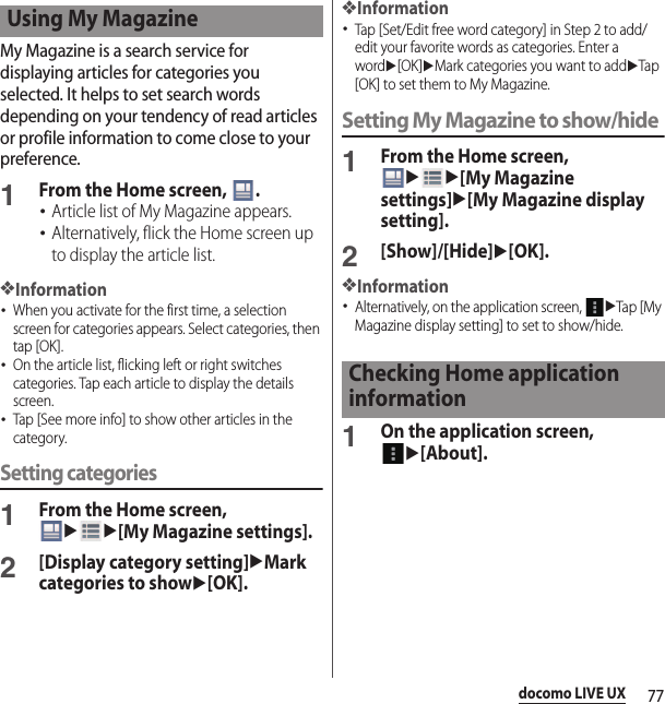 77docomo LIVE UXMy Magazine is a search service for displaying articles for categories you selected. It helps to set search words depending on your tendency of read articles or profile information to come close to your preference.1From the Home screen,  .･Article list of My Magazine appears.･Alternatively, flick the Home screen up to display the article list.❖Information･When you activate for the first time, a selection screen for categories appears. Select categories, then tap [OK].･On the article list, flicking left or right switches categories. Tap each article to display the details screen.･Tap [See more info] to show other articles in the category.Setting categories1From the Home screen, uu[My Magazine settings].2[Display category setting]uMark categories to showu[OK].❖Information･Tap [Set/Edit free word category] in Step 2 to add/edit your favorite words as categories. Enter a wordu[OK]uMark categories you want to adduTap [OK] to set them to My Magazine.Setting My Magazine to show/hide1From the Home screen, uu[My Magazine settings]u[My Magazine display setting].2[Show]/[Hide]u[OK].❖Information･Alternatively, on the application screen, uTap [My Magazine display setting] to set to show/hide.1On the application screen, u[About].Using My MagazineChecking Home application information