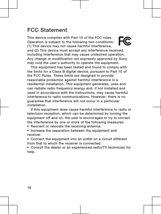 FCC StatementThis device complies with Part 15 of the FCC rules.Operation is subject to the following two conditions:(1) This device may not cause harmful interference,and (2) This device must accept any interference received,including interference that may cause undesired operation.Any change or modification not expressly approved by Sonymay void the user&apos;s authority to operate the equipment.This equipment has been tested and found to comply withthe limits for a Class B digital device, pursuant to Part 15 ofthe FCC Rules. These limits are designed to providereasonable protection against harmful interference in aresidential installation. This equipment generates, uses andcan radiate radio frequency energy and, if not installed andused in accordance with the instructions, may cause harmfulinterference to radio communications. However, there is noguarantee that interference will not occur in a particularinstallation.If this equipment does cause harmful interference to radio ortelevision reception, which can be determined by turning theequipment off and on, the user is encouraged to try to correctthe interference by one or more of the following measures:•Reorient or relocate the receiving antenna.•Increase the separation between the equipment andreceiver.•Connect the equipment into an outlet on a circuit differentfrom that to which the receiver is connected.•Consult the dealer or an experienced radio/TV technician forhelp.16