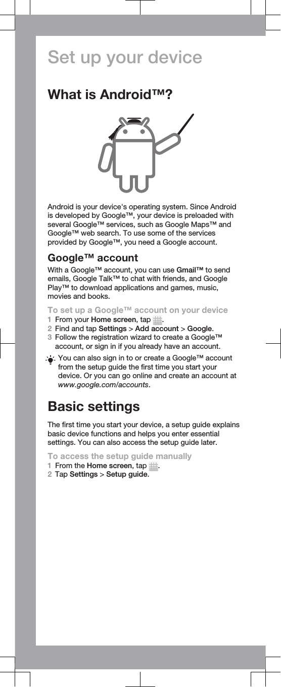 Set up your deviceWhat is Android™?Android is your device&apos;s operating system. Since Androidis developed by Google™, your device is preloaded withseveral Google™ services, such as Google Maps™ andGoogle™ web search. To use some of the servicesprovided by Google™, you need a Google account.Google™ accountWith a Google™ account, you can use Gmail™ to sendemails, Google Talk™ to chat with friends, and GooglePlay™ to download applications and games, music,movies and books.To set up a Google™ account on your device1From your Home screen, tap  .2Find and tap Settings &gt; Add account &gt; Google.3Follow the registration wizard to create a Google™account, or sign in if you already have an account.You can also sign in to or create a Google™ accountfrom the setup guide the first time you start yourdevice. Or you can go online and create an account atwww.google.com/accounts.Basic settingsThe first time you start your device, a setup guide explainsbasic device functions and helps you enter essentialsettings. You can also access the setup guide later.To access the setup guide manually1From the Home screen, tap  .2Tap Settings &gt; Setup guide.
