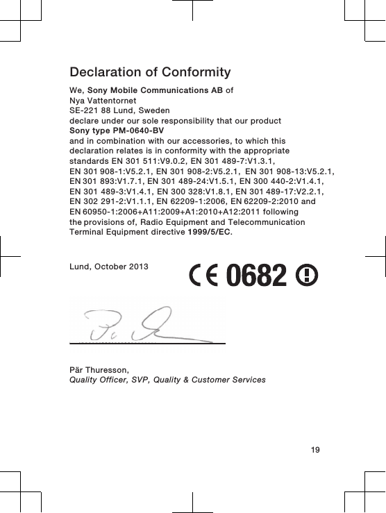 Declaration of Conformity We, Sony Mobile Communications AB ofNya VattentornetSE-221 88 Lund, Swedendeclare under our sole responsibility that our productSony type PM-0640-BVand in combination with our accessories, to which thisdeclaration relates is in conformity with the appropriatestandards EN 301 511:V9.0.2, EN 301 489-7:V1.3.1, EN 301 908-1:V5.2.1, EN 301 908-2:V5.2.1,  EN 301 908-13:V5.2.1, EN 301 893:V1.7.1, EN 301 489-24:V1.5.1, EN 300 440-2:V1.4.1,EN 301 489-3:V1.4.1, EN 300 328:V1.8.1, EN 301 489-17:V2.2.1, EN 302 291-2:V1.1.1, EN 62209-1:2006, EN 62209-2:2010 and EN 60950-1:2006+A11:2009+A1:2010+A12:2011 following the provisions of, Radio Equipment and TelecommunicationTerminal Equipment directive 1999/5/EC.Lund, October 2013Pär Thuresson,Quality Officer, SVP, Quality &amp; Customer Services19