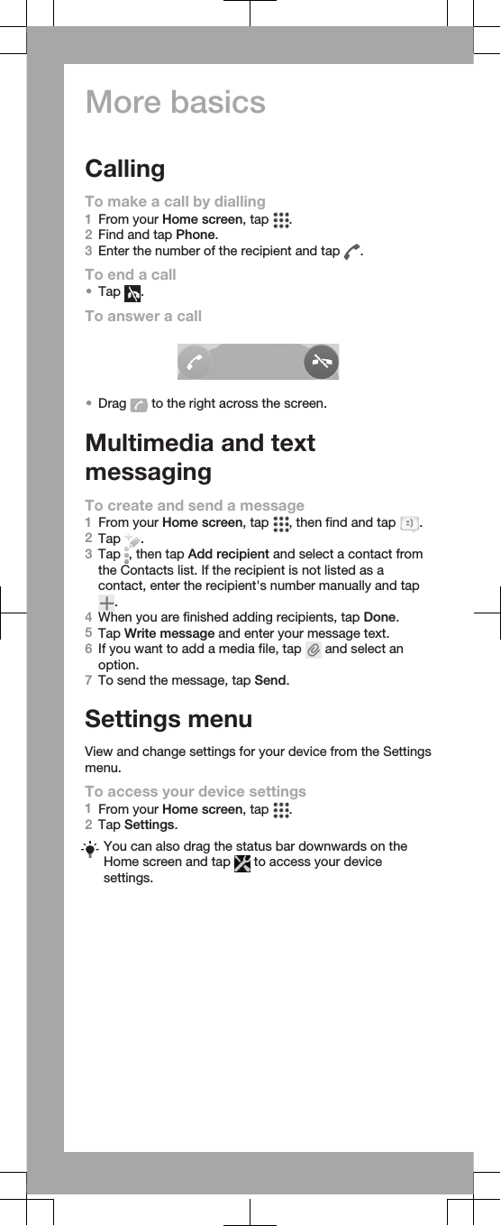 More basicsCallingTo make a call by dialling1From your Home screen, tap  .2Find and tap Phone.3Enter the number of the recipient and tap  .To end a call•Tap  .To answer a call•Drag   to the right across the screen.Multimedia and textmessagingTo create and send a message1From your Home screen, tap  , then find and tap  .2Tap  .3Tap  , then tap Add recipient and select a contact fromthe Contacts list. If the recipient is not listed as acontact, enter the recipient&apos;s number manually and tap.4When you are finished adding recipients, tap Done.5Tap Write message and enter your message text.6If you want to add a media file, tap   and select anoption.7To send the message, tap Send.Settings menuView and change settings for your device from the Settingsmenu.To access your device settings1From your Home screen, tap  .2Tap Settings.You can also drag the status bar downwards on theHome screen and tap   to access your devicesettings.