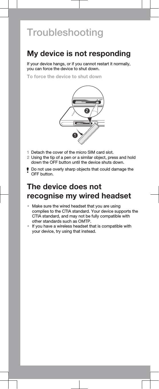 TroubleshootingMy device is not respondingIf your device hangs, or if you cannot restart it normally,you can force the device to shut down.To force the device to shut down121Detach the cover of the micro SIM card slot.2Using the tip of a pen or a similar object, press and holddown the OFF button until the device shuts down.Do not use overly sharp objects that could damage theOFF button.The device does notrecognise my wired headset•Make sure the wired headset that you are usingcomplies to the CTIA standard. Your device supports theCTIA standard, and may not be fully compatible withother standards such as OMTP.•If you have a wireless headset that is compatible withyour device, try using that instead.